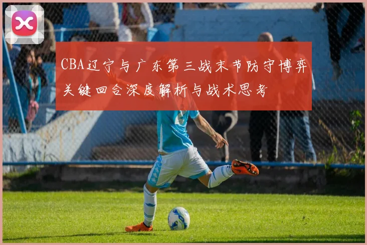 CBA辽宁与广东第三战末节防守博弈关键回合深度解析与战术思考
